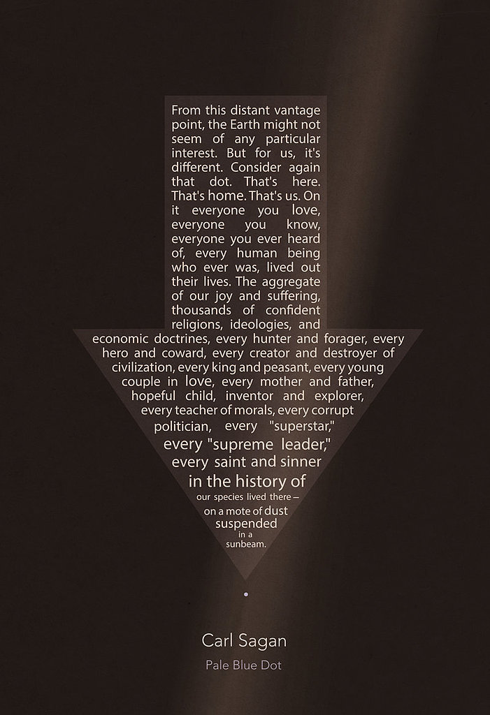 "From this distant vantage point, the Earth might not seem of any particular interest. But for us, it's different. Consider again that dot. That's here. That's home. That's us. On it everyone you love, everyone you know, everyone you ever heard of, every human being who ever was, lived out their lives. The aggregate of our joy and suffering, thousands of confident religions, ideologies, and economic doctrines, every hunter and forager, every hero and coward, every creator and destroyer of civilization, every king and peasant, every young couple in love, every mother and father, every hopeful child, inventor and explorer, every teacher of morals, every corrupt politician, every "superstar," every "supreme leader," every saint and sinner in the history of our species lived there — on a mote of dust suspended in a sunbeam."
Doesn't this "pale blue dot" quote make you feel small? Etsy user missingtime has condensed into a multisize poster ($14-$20 for various sizes).
"From this distant vantage point, the Earth might not seem of any particular interest. But for us, it's different. Consider again that dot. That's here. That's home. That's us. On it everyone you love, everyone you know, everyone you ever heard of, every human being who ever was, lived out their lives. The aggregate of our joy and suffering, thousands of confident religions, ideologies, and economic doctrines, every hunter and forager, every hero and coward, every creator and destroyer of civilization, every king and peasant, every young couple in love, every mother and father, every hopeful child, inventor and explorer, every teacher of morals, every corrupt politician, every "superstar," every "supreme leader," every saint and sinner in the history of our species lived there — on a mote of dust suspended in a sunbeam."
Doesn't this "pale blue dot" quote make you feel small? Etsy user missingtime has condensed into a multisize poster ($14-$20 for various sizes).